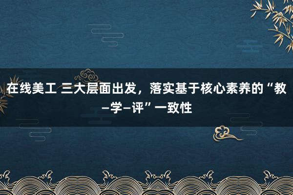 在线美工 三大层面出发，落实基于核心素养的“教—学—评”一致