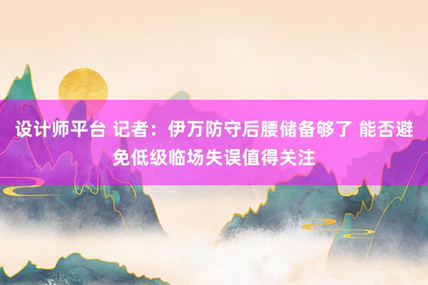 设计师平台 记者：伊万防守后腰储备够了 能否避免低级临场失误值得关注