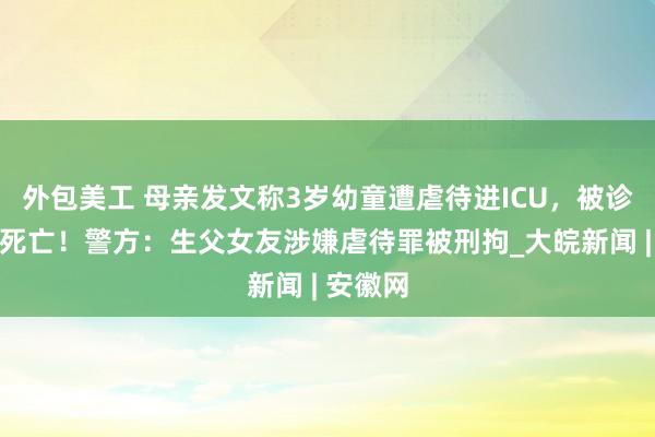 外包美工 母亲发文称3岁幼童遭虐待进ICU，被诊断为脑死亡！警方：生父女友涉嫌虐待罪被刑拘_大皖新闻 | 安徽网