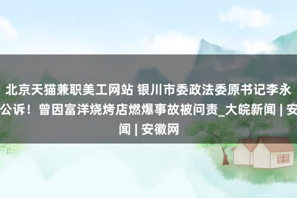 北京天猫兼职美工网站 银川市委政法委原书记李永宁被公诉！曾因富洋烧烤店燃爆事故被问责_大皖新闻 | 安徽网