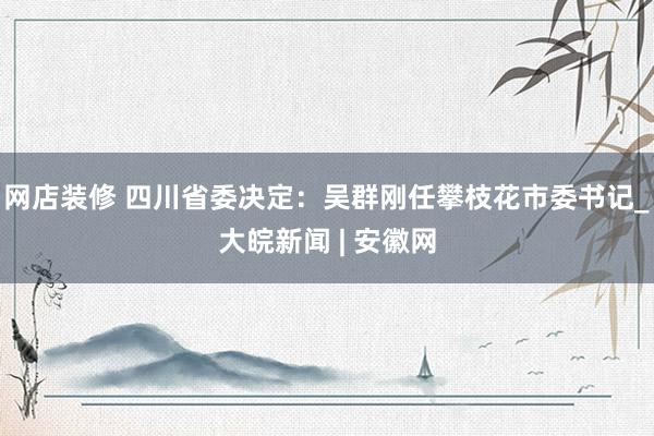 网店装修 四川省委决定：吴群刚任攀枝花市委书记_大皖新闻 | 安徽网