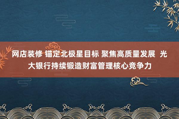 网店装修 锚定北极星目标 聚焦高质量发展  光大银行持续锻造财富管理核心竞争力